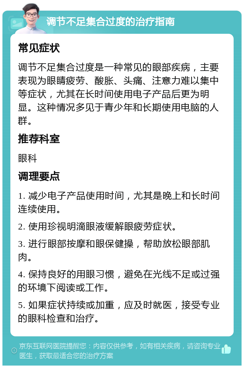 调节不足集合过度的治疗指南 常见症状 调节不足集合过度是一种常见的眼部疾病，主要表现为眼睛疲劳、酸胀、头痛、注意力难以集中等症状，尤其在长时间使用电子产品后更为明显。这种情况多见于青少年和长期使用电脑的人群。 推荐科室 眼科 调理要点 1. 减少电子产品使用时间，尤其是晚上和长时间连续使用。 2. 使用珍视明滴眼液缓解眼疲劳症状。 3. 进行眼部按摩和眼保健操，帮助放松眼部肌肉。 4. 保持良好的用眼习惯，避免在光线不足或过强的环境下阅读或工作。 5. 如果症状持续或加重，应及时就医，接受专业的眼科检查和治疗。