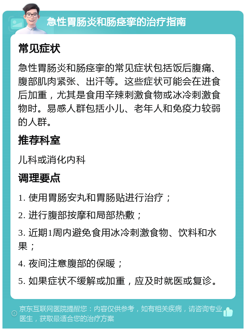 急性胃肠炎和肠痉挛的治疗指南 常见症状 急性胃肠炎和肠痉挛的常见症状包括饭后腹痛、腹部肌肉紧张、出汗等。这些症状可能会在进食后加重，尤其是食用辛辣刺激食物或冰冷刺激食物时。易感人群包括小儿、老年人和免疫力较弱的人群。 推荐科室 儿科或消化内科 调理要点 1. 使用胃肠安丸和胃肠贴进行治疗； 2. 进行腹部按摩和局部热敷； 3. 近期1周内避免食用冰冷刺激食物、饮料和水果； 4. 夜间注意腹部的保暖； 5. 如果症状不缓解或加重，应及时就医或复诊。