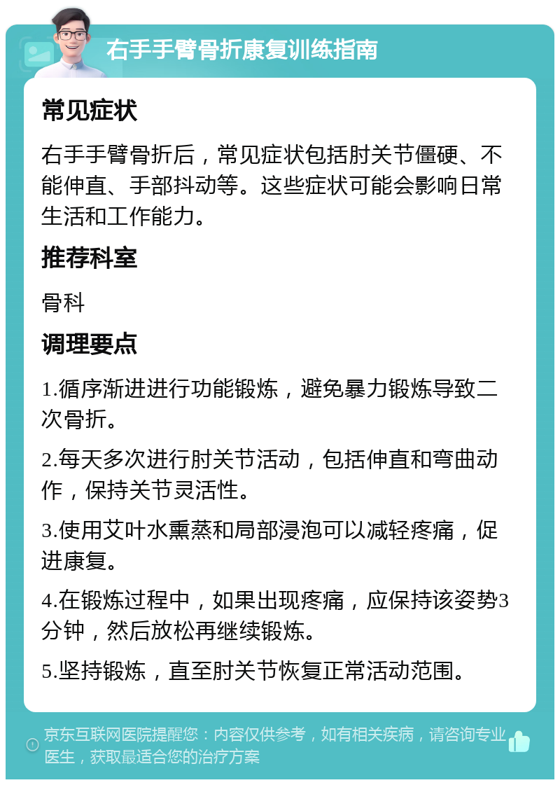 右手手臂骨折康复训练指南 常见症状 右手手臂骨折后，常见症状包括肘关节僵硬、不能伸直、手部抖动等。这些症状可能会影响日常生活和工作能力。 推荐科室 骨科 调理要点 1.循序渐进进行功能锻炼，避免暴力锻炼导致二次骨折。 2.每天多次进行肘关节活动，包括伸直和弯曲动作，保持关节灵活性。 3.使用艾叶水熏蒸和局部浸泡可以减轻疼痛，促进康复。 4.在锻炼过程中，如果出现疼痛，应保持该姿势3分钟，然后放松再继续锻炼。 5.坚持锻炼，直至肘关节恢复正常活动范围。