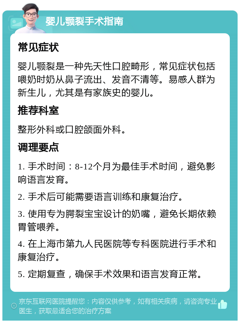 婴儿颚裂手术指南 常见症状 婴儿颚裂是一种先天性口腔畸形，常见症状包括喂奶时奶从鼻子流出、发音不清等。易感人群为新生儿，尤其是有家族史的婴儿。 推荐科室 整形外科或口腔颌面外科。 调理要点 1. 手术时间：8-12个月为最佳手术时间，避免影响语言发育。 2. 手术后可能需要语言训练和康复治疗。 3. 使用专为腭裂宝宝设计的奶嘴，避免长期依赖胃管喂养。 4. 在上海市第九人民医院等专科医院进行手术和康复治疗。 5. 定期复查，确保手术效果和语言发育正常。