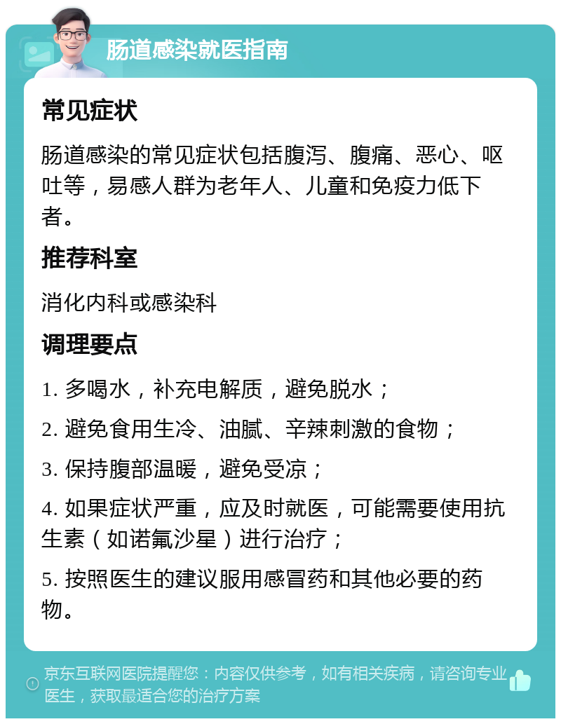 肠道感染就医指南 常见症状 肠道感染的常见症状包括腹泻、腹痛、恶心、呕吐等，易感人群为老年人、儿童和免疫力低下者。 推荐科室 消化内科或感染科 调理要点 1. 多喝水，补充电解质，避免脱水； 2. 避免食用生冷、油腻、辛辣刺激的食物； 3. 保持腹部温暖，避免受凉； 4. 如果症状严重，应及时就医，可能需要使用抗生素（如诺氟沙星）进行治疗； 5. 按照医生的建议服用感冒药和其他必要的药物。