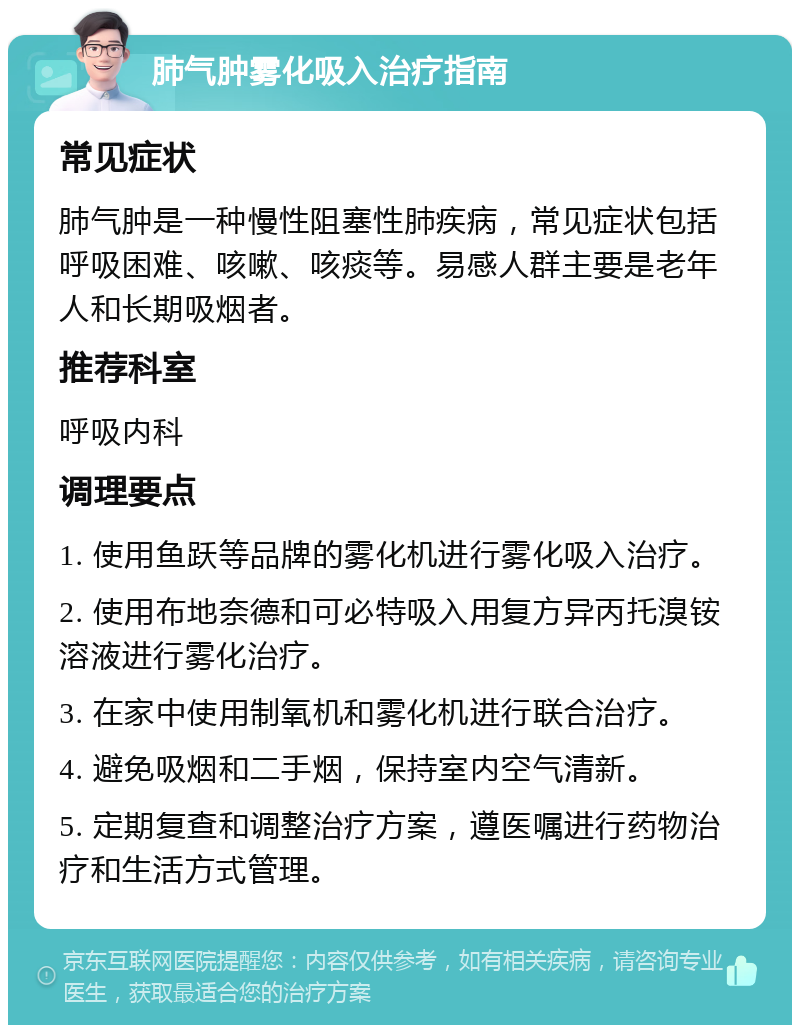 肺气肿雾化吸入治疗指南 常见症状 肺气肿是一种慢性阻塞性肺疾病，常见症状包括呼吸困难、咳嗽、咳痰等。易感人群主要是老年人和长期吸烟者。 推荐科室 呼吸内科 调理要点 1. 使用鱼跃等品牌的雾化机进行雾化吸入治疗。 2. 使用布地奈德和可必特吸入用复方异丙托溴铵溶液进行雾化治疗。 3. 在家中使用制氧机和雾化机进行联合治疗。 4. 避免吸烟和二手烟，保持室内空气清新。 5. 定期复查和调整治疗方案，遵医嘱进行药物治疗和生活方式管理。