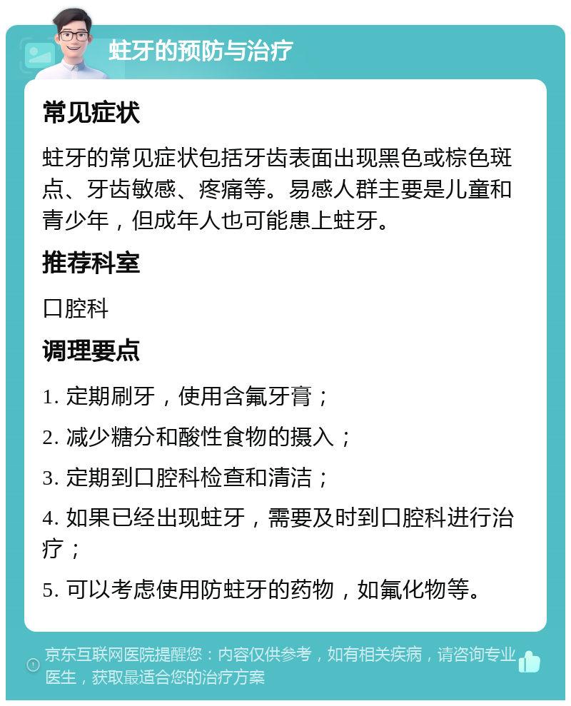 蛀牙的预防与治疗 常见症状 蛀牙的常见症状包括牙齿表面出现黑色或棕色斑点、牙齿敏感、疼痛等。易感人群主要是儿童和青少年，但成年人也可能患上蛀牙。 推荐科室 口腔科 调理要点 1. 定期刷牙，使用含氟牙膏； 2. 减少糖分和酸性食物的摄入； 3. 定期到口腔科检查和清洁； 4. 如果已经出现蛀牙，需要及时到口腔科进行治疗； 5. 可以考虑使用防蛀牙的药物，如氟化物等。