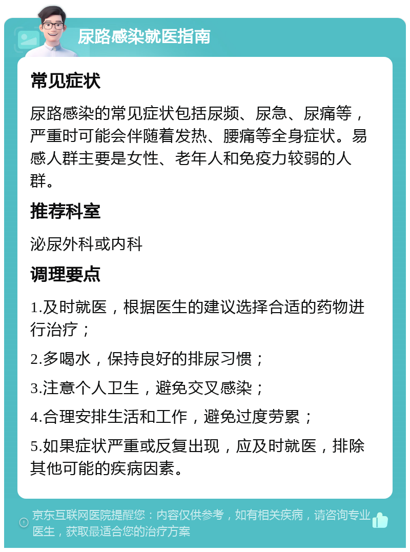 尿路感染就医指南 常见症状 尿路感染的常见症状包括尿频、尿急、尿痛等，严重时可能会伴随着发热、腰痛等全身症状。易感人群主要是女性、老年人和免疫力较弱的人群。 推荐科室 泌尿外科或内科 调理要点 1.及时就医，根据医生的建议选择合适的药物进行治疗； 2.多喝水，保持良好的排尿习惯； 3.注意个人卫生，避免交叉感染； 4.合理安排生活和工作，避免过度劳累； 5.如果症状严重或反复出现，应及时就医，排除其他可能的疾病因素。