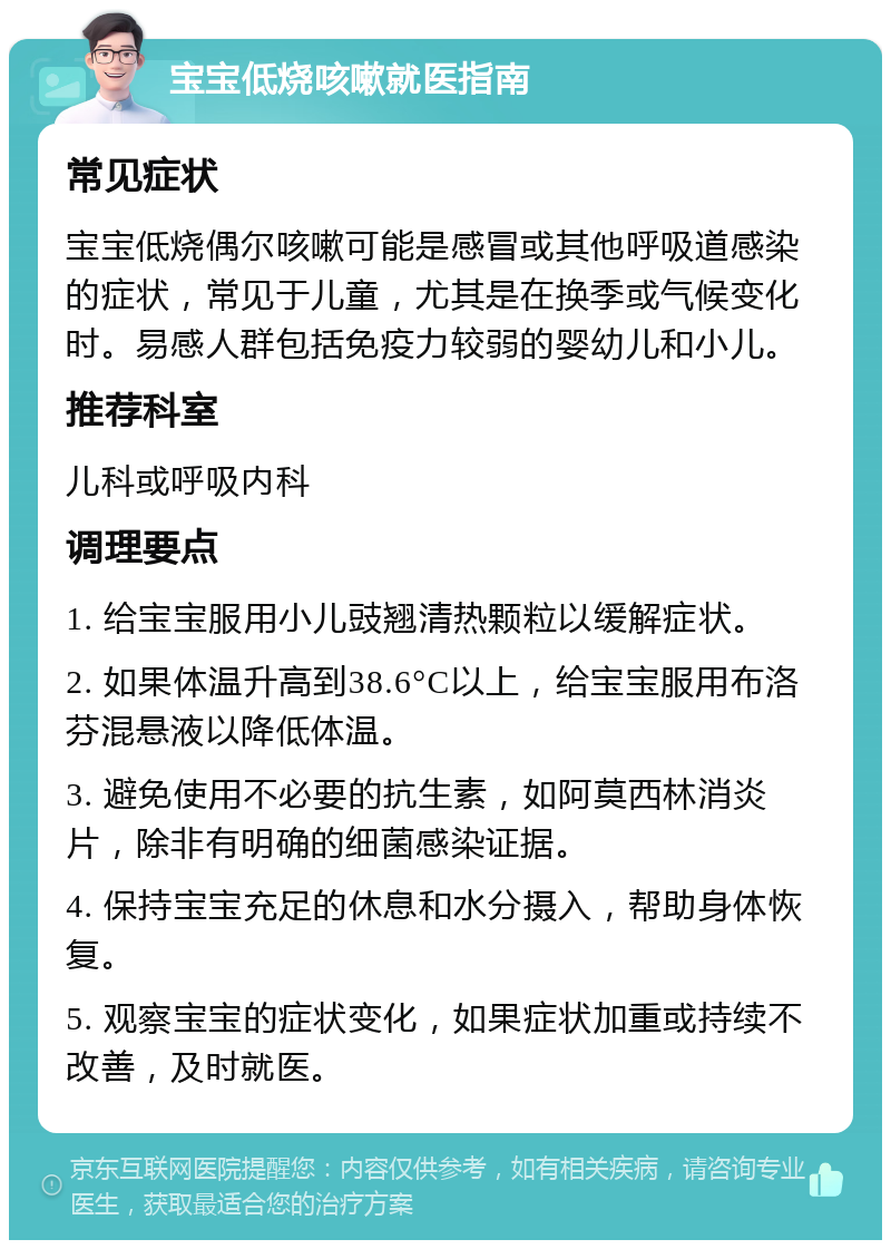 宝宝低烧咳嗽就医指南 常见症状 宝宝低烧偶尔咳嗽可能是感冒或其他呼吸道感染的症状，常见于儿童，尤其是在换季或气候变化时。易感人群包括免疫力较弱的婴幼儿和小儿。 推荐科室 儿科或呼吸内科 调理要点 1. 给宝宝服用小儿豉翘清热颗粒以缓解症状。 2. 如果体温升高到38.6°C以上，给宝宝服用布洛芬混悬液以降低体温。 3. 避免使用不必要的抗生素，如阿莫西林消炎片，除非有明确的细菌感染证据。 4. 保持宝宝充足的休息和水分摄入，帮助身体恢复。 5. 观察宝宝的症状变化，如果症状加重或持续不改善，及时就医。