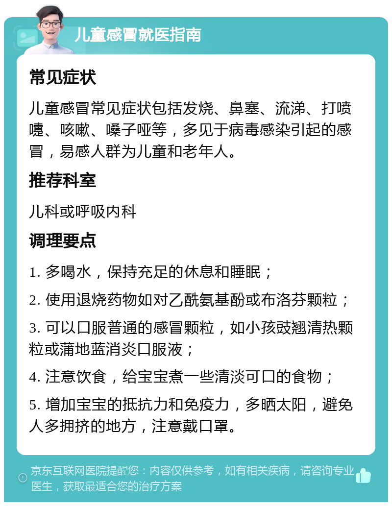 儿童感冒就医指南 常见症状 儿童感冒常见症状包括发烧、鼻塞、流涕、打喷嚏、咳嗽、嗓子哑等，多见于病毒感染引起的感冒，易感人群为儿童和老年人。 推荐科室 儿科或呼吸内科 调理要点 1. 多喝水，保持充足的休息和睡眠； 2. 使用退烧药物如对乙酰氨基酚或布洛芬颗粒； 3. 可以口服普通的感冒颗粒，如小孩豉翘清热颗粒或蒲地蓝消炎口服液； 4. 注意饮食，给宝宝煮一些清淡可口的食物； 5. 增加宝宝的抵抗力和免疫力，多晒太阳，避免人多拥挤的地方，注意戴口罩。