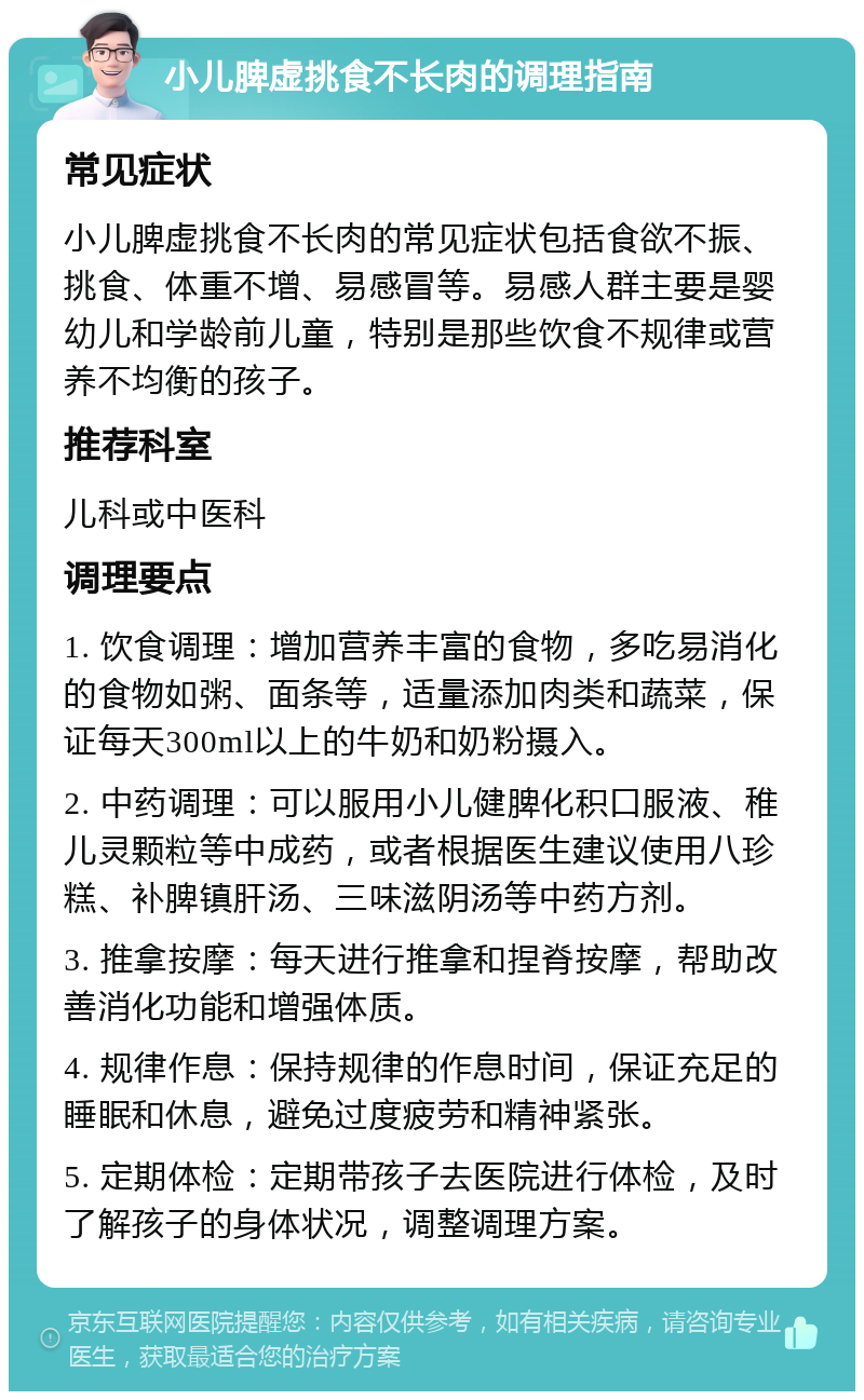 小儿脾虚挑食不长肉的调理指南 常见症状 小儿脾虚挑食不长肉的常见症状包括食欲不振、挑食、体重不增、易感冒等。易感人群主要是婴幼儿和学龄前儿童，特别是那些饮食不规律或营养不均衡的孩子。 推荐科室 儿科或中医科 调理要点 1. 饮食调理：增加营养丰富的食物，多吃易消化的食物如粥、面条等，适量添加肉类和蔬菜，保证每天300ml以上的牛奶和奶粉摄入。 2. 中药调理：可以服用小儿健脾化积口服液、稚儿灵颗粒等中成药，或者根据医生建议使用八珍糕、补脾镇肝汤、三味滋阴汤等中药方剂。 3. 推拿按摩：每天进行推拿和捏脊按摩，帮助改善消化功能和增强体质。 4. 规律作息：保持规律的作息时间，保证充足的睡眠和休息，避免过度疲劳和精神紧张。 5. 定期体检：定期带孩子去医院进行体检，及时了解孩子的身体状况，调整调理方案。