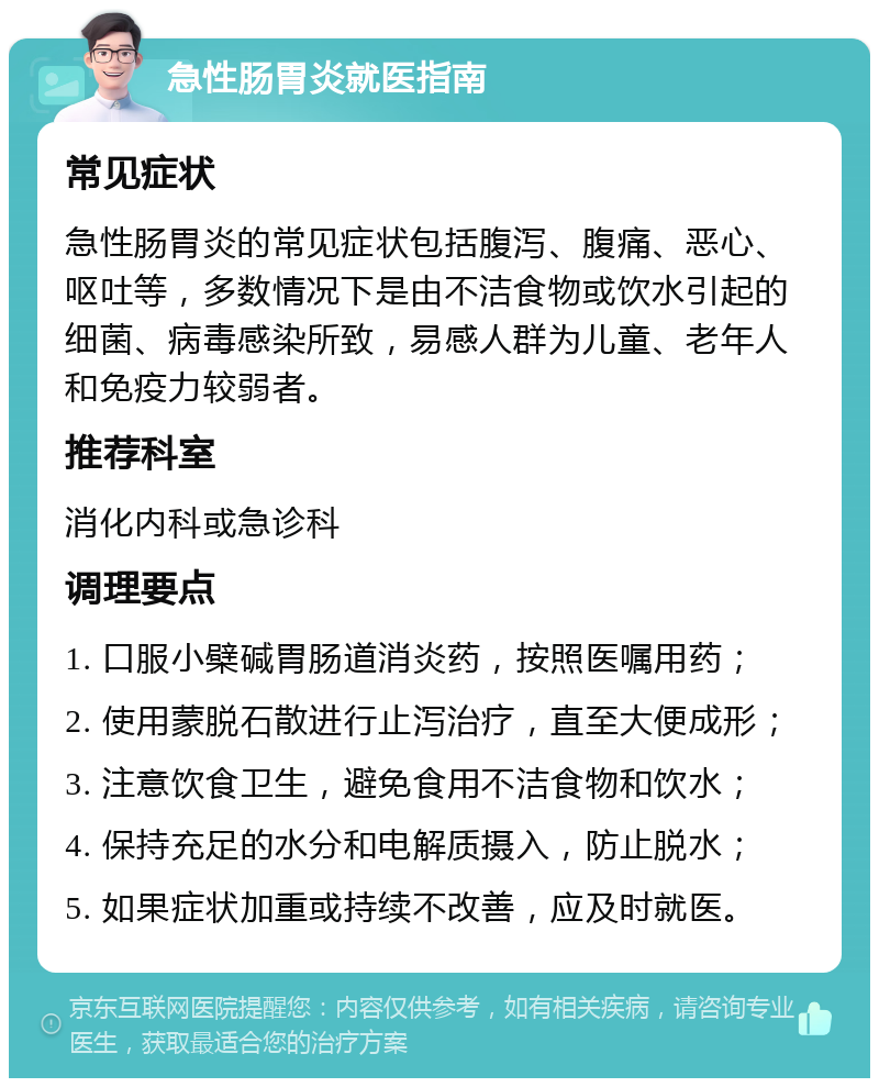 急性肠胃炎就医指南 常见症状 急性肠胃炎的常见症状包括腹泻、腹痛、恶心、呕吐等，多数情况下是由不洁食物或饮水引起的细菌、病毒感染所致，易感人群为儿童、老年人和免疫力较弱者。 推荐科室 消化内科或急诊科 调理要点 1. 口服小檗碱胃肠道消炎药，按照医嘱用药； 2. 使用蒙脱石散进行止泻治疗，直至大便成形； 3. 注意饮食卫生，避免食用不洁食物和饮水； 4. 保持充足的水分和电解质摄入，防止脱水； 5. 如果症状加重或持续不改善，应及时就医。