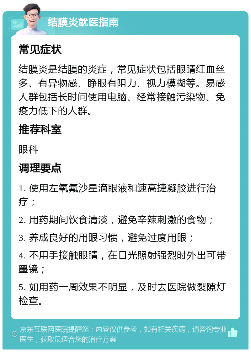 结膜炎就医指南 常见症状 结膜炎是结膜的炎症，常见症状包括眼睛红血丝多、有异物感、睁眼有阻力、视力模糊等。易感人群包括长时间使用电脑、经常接触污染物、免疫力低下的人群。 推荐科室 眼科 调理要点 1. 使用左氧氟沙星滴眼液和速高捷凝胶进行治疗； 2. 用药期间饮食清淡，避免辛辣刺激的食物； 3. 养成良好的用眼习惯，避免过度用眼； 4. 不用手接触眼睛，在日光照射强烈时外出可带墨镜； 5. 如用药一周效果不明显，及时去医院做裂隙灯检查。