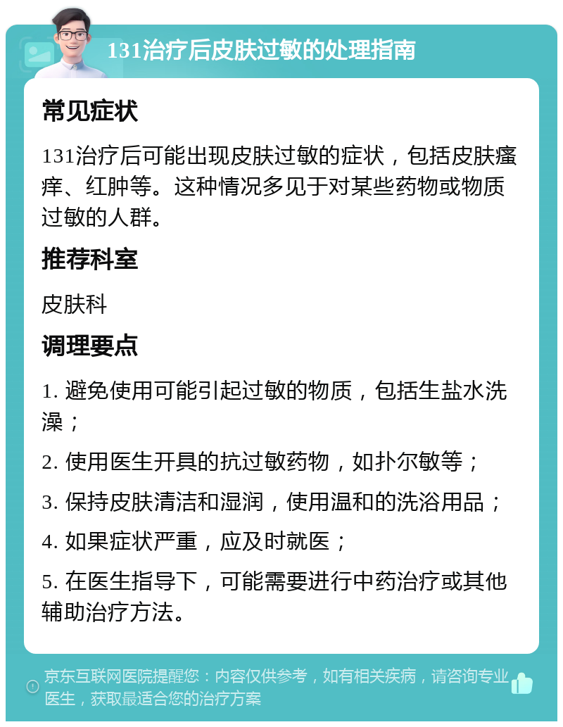 131治疗后皮肤过敏的处理指南 常见症状 131治疗后可能出现皮肤过敏的症状，包括皮肤瘙痒、红肿等。这种情况多见于对某些药物或物质过敏的人群。 推荐科室 皮肤科 调理要点 1. 避免使用可能引起过敏的物质，包括生盐水洗澡； 2. 使用医生开具的抗过敏药物，如扑尔敏等； 3. 保持皮肤清洁和湿润，使用温和的洗浴用品； 4. 如果症状严重，应及时就医； 5. 在医生指导下，可能需要进行中药治疗或其他辅助治疗方法。