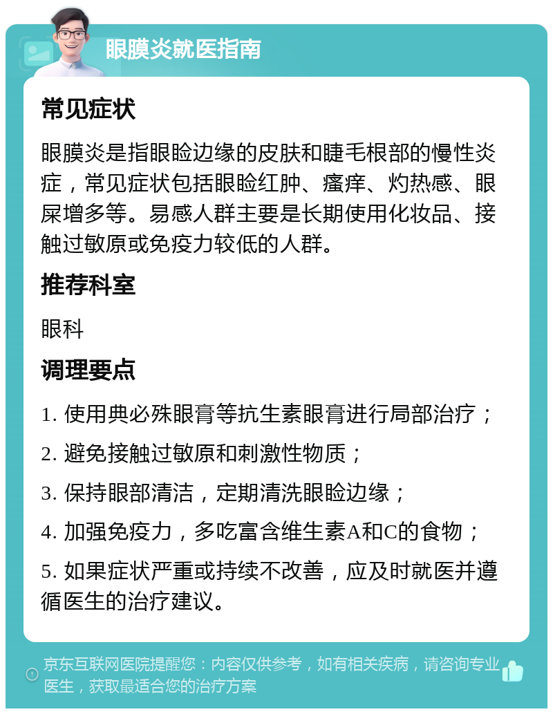 眼膜炎就医指南 常见症状 眼膜炎是指眼睑边缘的皮肤和睫毛根部的慢性炎症，常见症状包括眼睑红肿、瘙痒、灼热感、眼屎增多等。易感人群主要是长期使用化妆品、接触过敏原或免疫力较低的人群。 推荐科室 眼科 调理要点 1. 使用典必殊眼膏等抗生素眼膏进行局部治疗； 2. 避免接触过敏原和刺激性物质； 3. 保持眼部清洁，定期清洗眼睑边缘； 4. 加强免疫力，多吃富含维生素A和C的食物； 5. 如果症状严重或持续不改善，应及时就医并遵循医生的治疗建议。