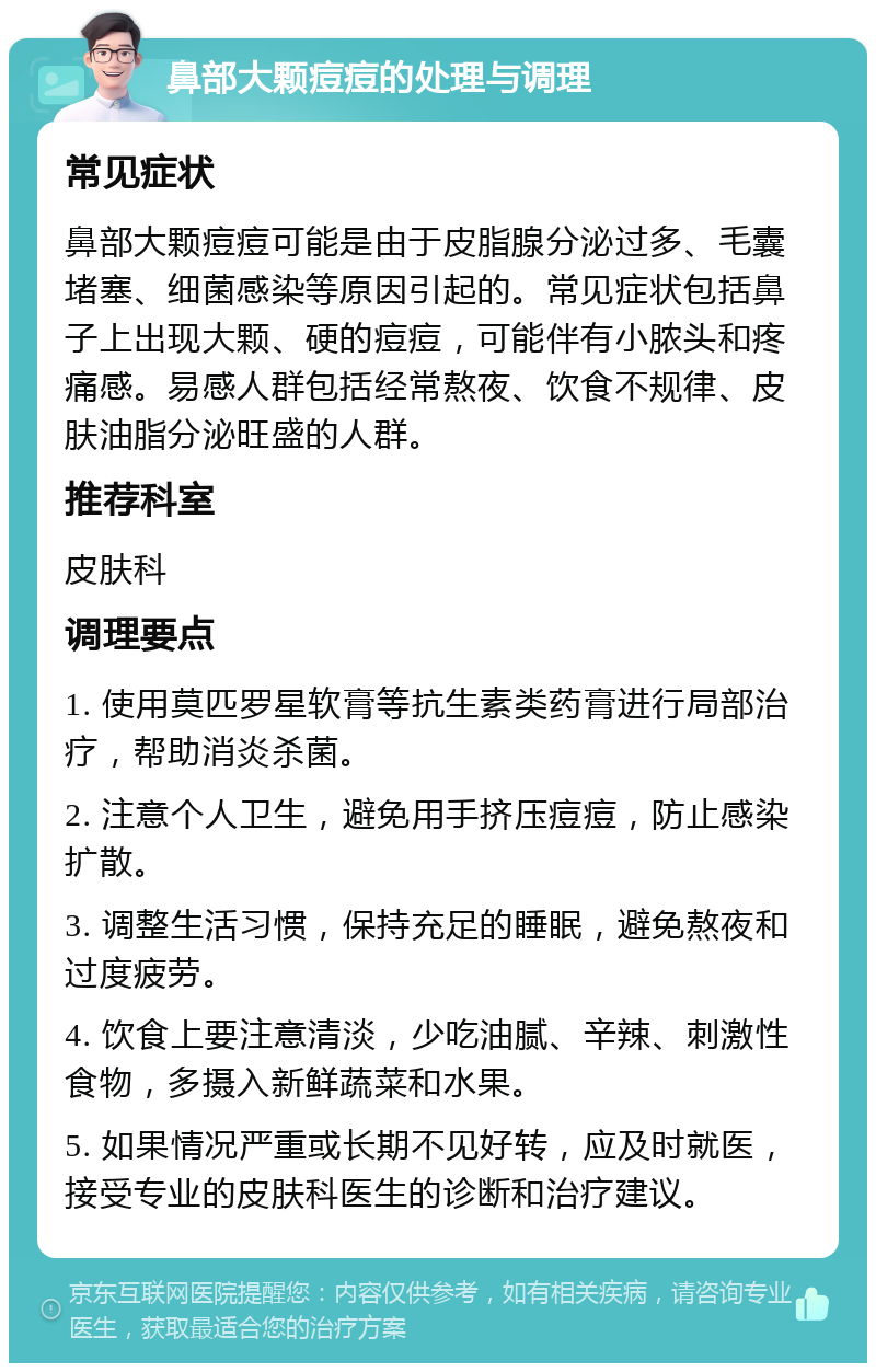 鼻部大颗痘痘的处理与调理 常见症状 鼻部大颗痘痘可能是由于皮脂腺分泌过多、毛囊堵塞、细菌感染等原因引起的。常见症状包括鼻子上出现大颗、硬的痘痘，可能伴有小脓头和疼痛感。易感人群包括经常熬夜、饮食不规律、皮肤油脂分泌旺盛的人群。 推荐科室 皮肤科 调理要点 1. 使用莫匹罗星软膏等抗生素类药膏进行局部治疗，帮助消炎杀菌。 2. 注意个人卫生，避免用手挤压痘痘，防止感染扩散。 3. 调整生活习惯，保持充足的睡眠，避免熬夜和过度疲劳。 4. 饮食上要注意清淡，少吃油腻、辛辣、刺激性食物，多摄入新鲜蔬菜和水果。 5. 如果情况严重或长期不见好转，应及时就医，接受专业的皮肤科医生的诊断和治疗建议。