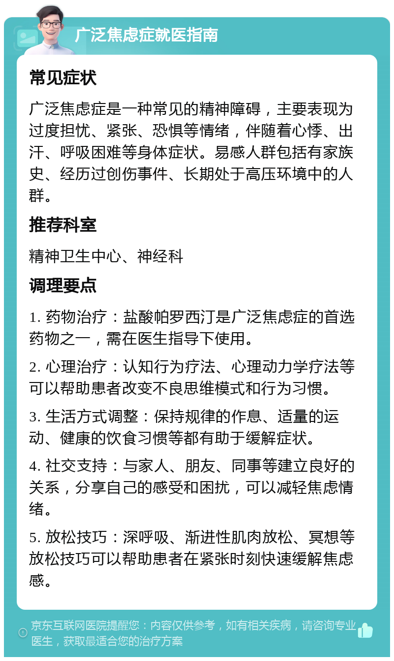 广泛焦虑症就医指南 常见症状 广泛焦虑症是一种常见的精神障碍，主要表现为过度担忧、紧张、恐惧等情绪，伴随着心悸、出汗、呼吸困难等身体症状。易感人群包括有家族史、经历过创伤事件、长期处于高压环境中的人群。 推荐科室 精神卫生中心、神经科 调理要点 1. 药物治疗：盐酸帕罗西汀是广泛焦虑症的首选药物之一，需在医生指导下使用。 2. 心理治疗：认知行为疗法、心理动力学疗法等可以帮助患者改变不良思维模式和行为习惯。 3. 生活方式调整：保持规律的作息、适量的运动、健康的饮食习惯等都有助于缓解症状。 4. 社交支持：与家人、朋友、同事等建立良好的关系，分享自己的感受和困扰，可以减轻焦虑情绪。 5. 放松技巧：深呼吸、渐进性肌肉放松、冥想等放松技巧可以帮助患者在紧张时刻快速缓解焦虑感。