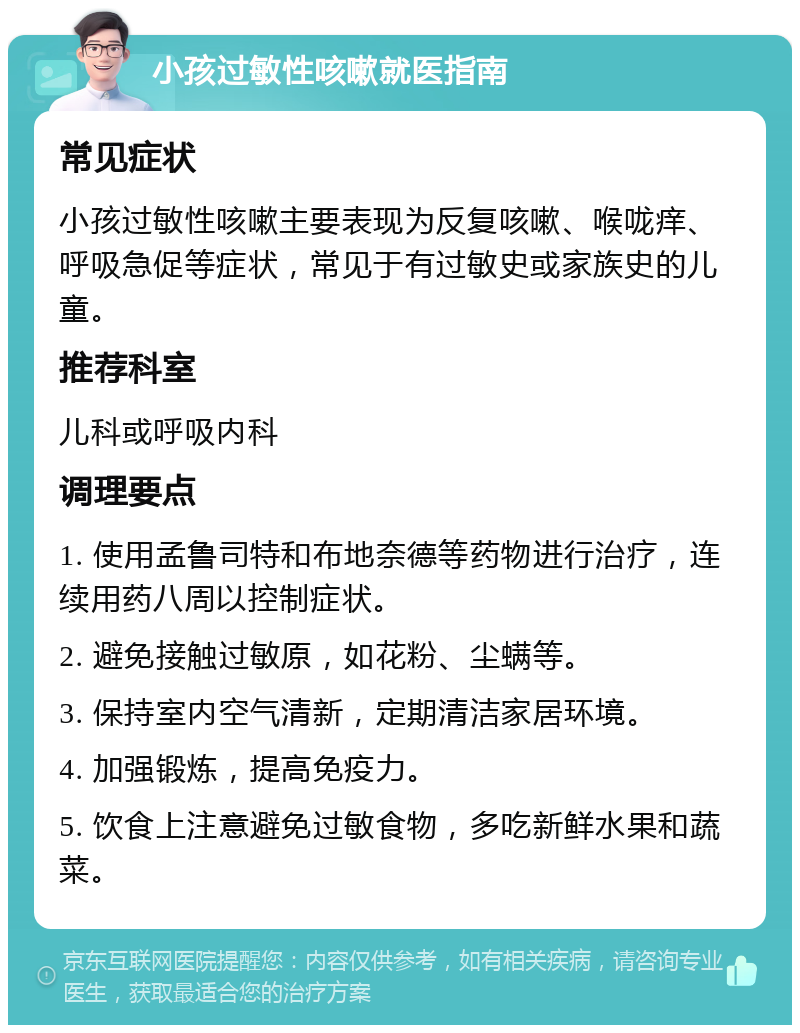 小孩过敏性咳嗽就医指南 常见症状 小孩过敏性咳嗽主要表现为反复咳嗽、喉咙痒、呼吸急促等症状，常见于有过敏史或家族史的儿童。 推荐科室 儿科或呼吸内科 调理要点 1. 使用孟鲁司特和布地奈德等药物进行治疗，连续用药八周以控制症状。 2. 避免接触过敏原，如花粉、尘螨等。 3. 保持室内空气清新，定期清洁家居环境。 4. 加强锻炼，提高免疫力。 5. 饮食上注意避免过敏食物，多吃新鲜水果和蔬菜。