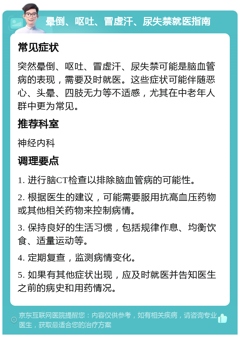 晕倒、呕吐、冒虚汗、尿失禁就医指南 常见症状 突然晕倒、呕吐、冒虚汗、尿失禁可能是脑血管病的表现，需要及时就医。这些症状可能伴随恶心、头晕、四肢无力等不适感，尤其在中老年人群中更为常见。 推荐科室 神经内科 调理要点 1. 进行脑CT检查以排除脑血管病的可能性。 2. 根据医生的建议，可能需要服用抗高血压药物或其他相关药物来控制病情。 3. 保持良好的生活习惯，包括规律作息、均衡饮食、适量运动等。 4. 定期复查，监测病情变化。 5. 如果有其他症状出现，应及时就医并告知医生之前的病史和用药情况。