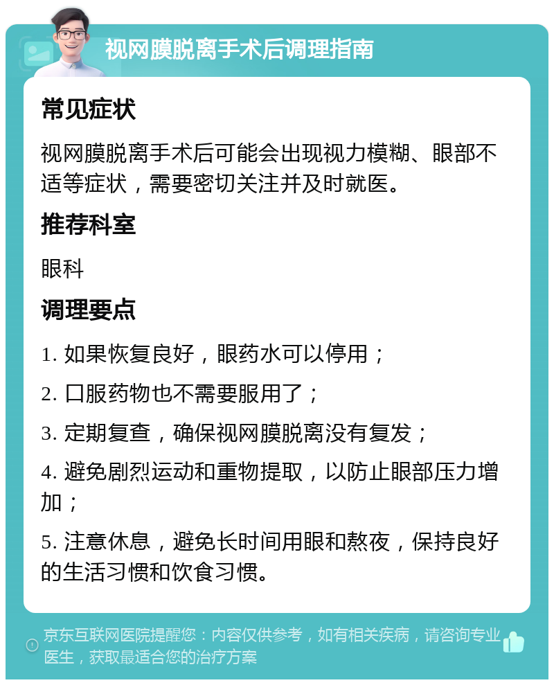 视网膜脱离手术后调理指南 常见症状 视网膜脱离手术后可能会出现视力模糊、眼部不适等症状，需要密切关注并及时就医。 推荐科室 眼科 调理要点 1. 如果恢复良好，眼药水可以停用； 2. 口服药物也不需要服用了； 3. 定期复查，确保视网膜脱离没有复发； 4. 避免剧烈运动和重物提取，以防止眼部压力增加； 5. 注意休息，避免长时间用眼和熬夜，保持良好的生活习惯和饮食习惯。