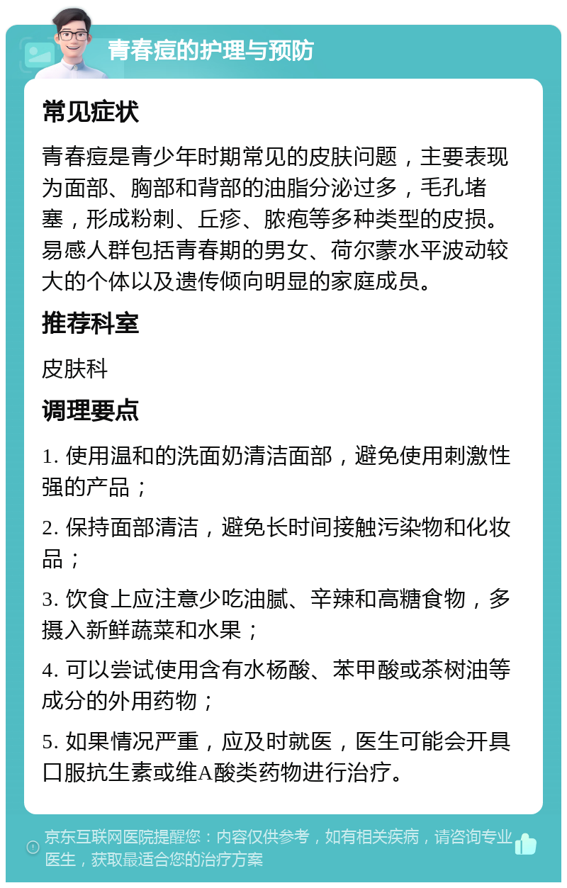 青春痘的护理与预防 常见症状 青春痘是青少年时期常见的皮肤问题，主要表现为面部、胸部和背部的油脂分泌过多，毛孔堵塞，形成粉刺、丘疹、脓疱等多种类型的皮损。易感人群包括青春期的男女、荷尔蒙水平波动较大的个体以及遗传倾向明显的家庭成员。 推荐科室 皮肤科 调理要点 1. 使用温和的洗面奶清洁面部，避免使用刺激性强的产品； 2. 保持面部清洁，避免长时间接触污染物和化妆品； 3. 饮食上应注意少吃油腻、辛辣和高糖食物，多摄入新鲜蔬菜和水果； 4. 可以尝试使用含有水杨酸、苯甲酸或茶树油等成分的外用药物； 5. 如果情况严重，应及时就医，医生可能会开具口服抗生素或维A酸类药物进行治疗。