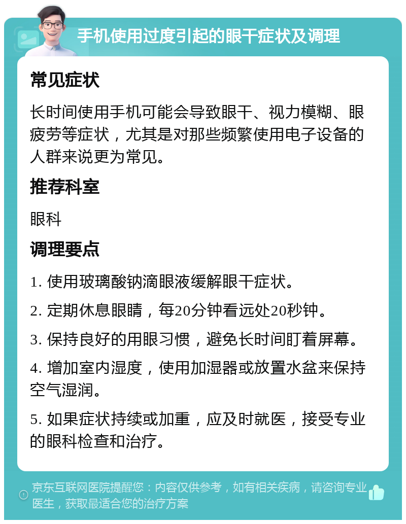 手机使用过度引起的眼干症状及调理 常见症状 长时间使用手机可能会导致眼干、视力模糊、眼疲劳等症状，尤其是对那些频繁使用电子设备的人群来说更为常见。 推荐科室 眼科 调理要点 1. 使用玻璃酸钠滴眼液缓解眼干症状。 2. 定期休息眼睛，每20分钟看远处20秒钟。 3. 保持良好的用眼习惯，避免长时间盯着屏幕。 4. 增加室内湿度，使用加湿器或放置水盆来保持空气湿润。 5. 如果症状持续或加重，应及时就医，接受专业的眼科检查和治疗。