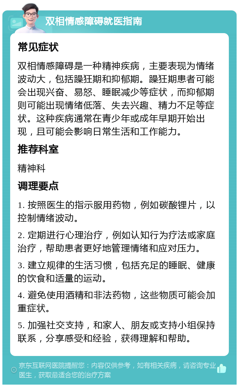 双相情感障碍就医指南 常见症状 双相情感障碍是一种精神疾病，主要表现为情绪波动大，包括躁狂期和抑郁期。躁狂期患者可能会出现兴奋、易怒、睡眠减少等症状，而抑郁期则可能出现情绪低落、失去兴趣、精力不足等症状。这种疾病通常在青少年或成年早期开始出现，且可能会影响日常生活和工作能力。 推荐科室 精神科 调理要点 1. 按照医生的指示服用药物，例如碳酸锂片，以控制情绪波动。 2. 定期进行心理治疗，例如认知行为疗法或家庭治疗，帮助患者更好地管理情绪和应对压力。 3. 建立规律的生活习惯，包括充足的睡眠、健康的饮食和适量的运动。 4. 避免使用酒精和非法药物，这些物质可能会加重症状。 5. 加强社交支持，和家人、朋友或支持小组保持联系，分享感受和经验，获得理解和帮助。