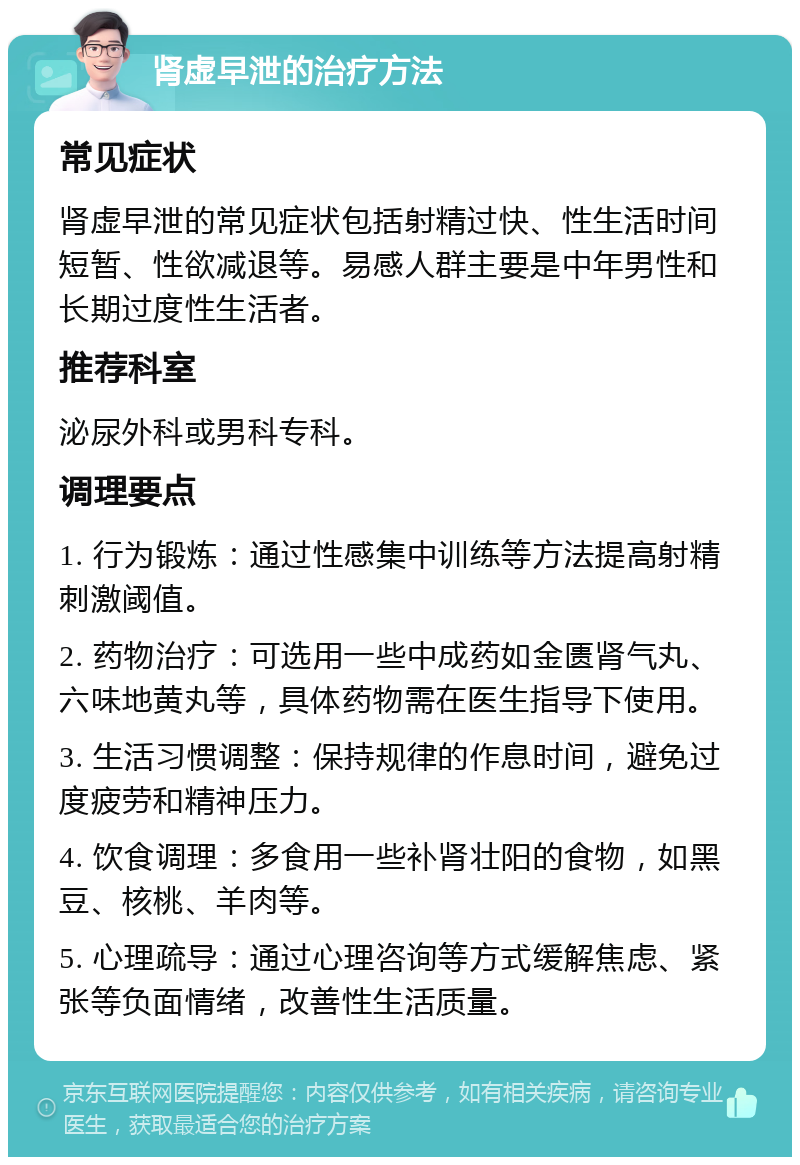 肾虚早泄的治疗方法 常见症状 肾虚早泄的常见症状包括射精过快、性生活时间短暂、性欲减退等。易感人群主要是中年男性和长期过度性生活者。 推荐科室 泌尿外科或男科专科。 调理要点 1. 行为锻炼：通过性感集中训练等方法提高射精刺激阈值。 2. 药物治疗：可选用一些中成药如金匮肾气丸、六味地黄丸等，具体药物需在医生指导下使用。 3. 生活习惯调整：保持规律的作息时间，避免过度疲劳和精神压力。 4. 饮食调理：多食用一些补肾壮阳的食物，如黑豆、核桃、羊肉等。 5. 心理疏导：通过心理咨询等方式缓解焦虑、紧张等负面情绪，改善性生活质量。