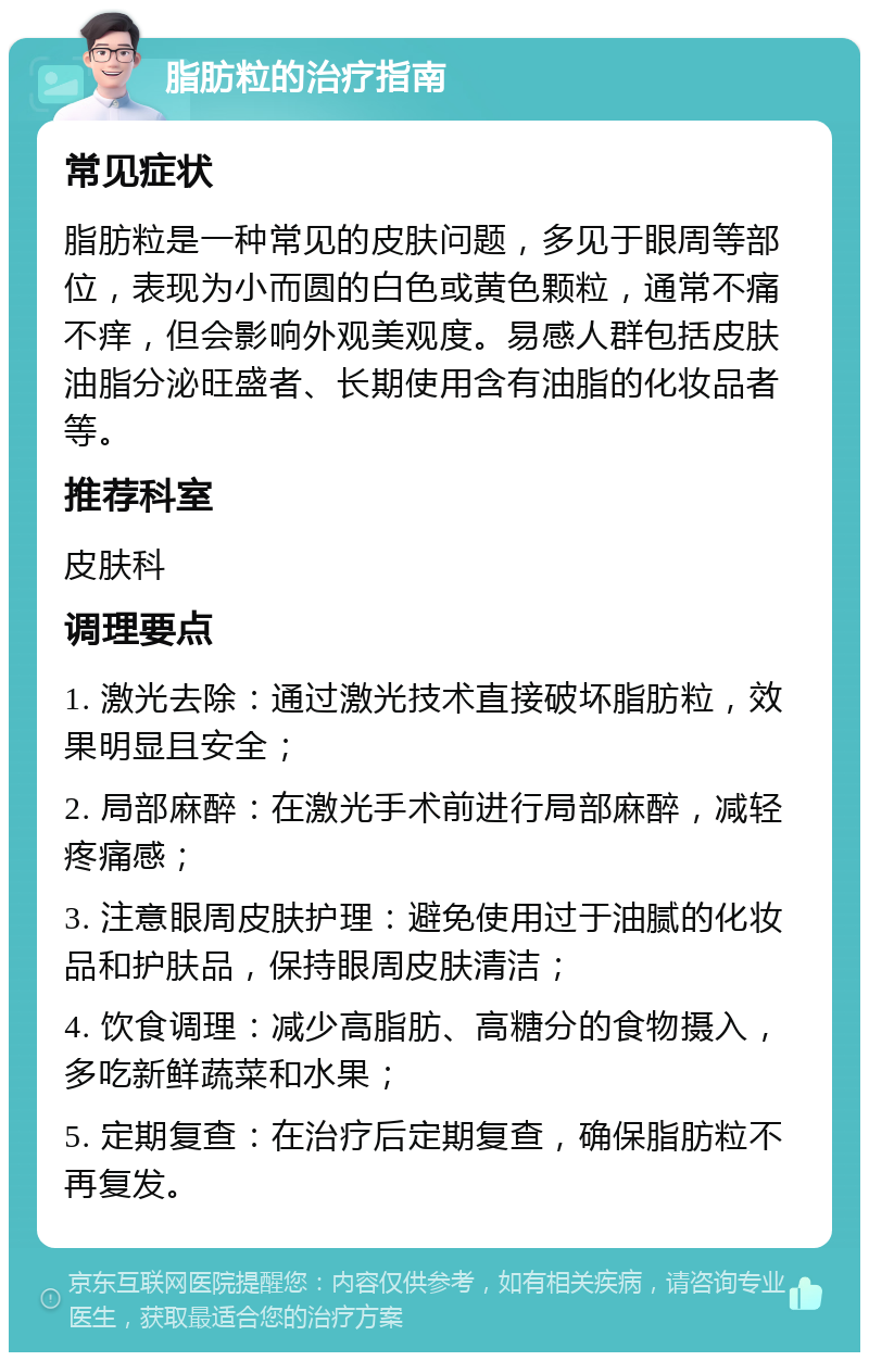 脂肪粒的治疗指南 常见症状 脂肪粒是一种常见的皮肤问题，多见于眼周等部位，表现为小而圆的白色或黄色颗粒，通常不痛不痒，但会影响外观美观度。易感人群包括皮肤油脂分泌旺盛者、长期使用含有油脂的化妆品者等。 推荐科室 皮肤科 调理要点 1. 激光去除：通过激光技术直接破坏脂肪粒，效果明显且安全； 2. 局部麻醉：在激光手术前进行局部麻醉，减轻疼痛感； 3. 注意眼周皮肤护理：避免使用过于油腻的化妆品和护肤品，保持眼周皮肤清洁； 4. 饮食调理：减少高脂肪、高糖分的食物摄入，多吃新鲜蔬菜和水果； 5. 定期复查：在治疗后定期复查，确保脂肪粒不再复发。