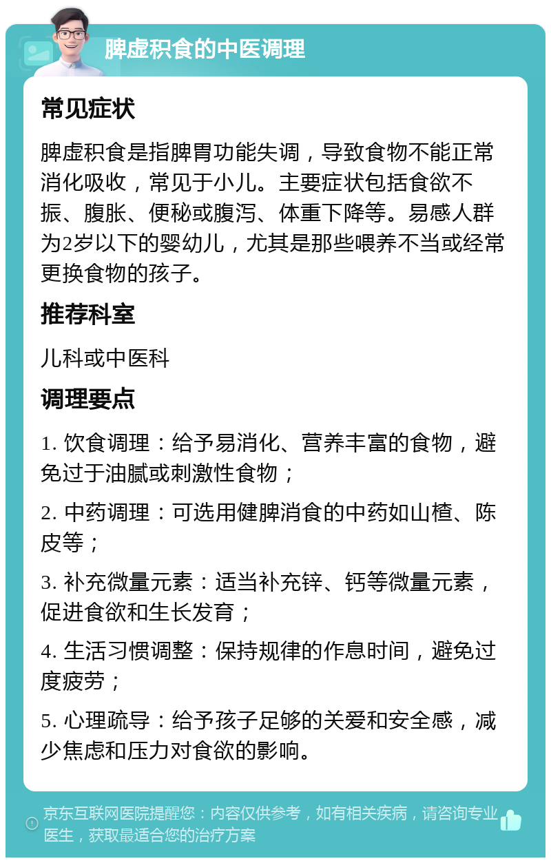 脾虚积食的中医调理 常见症状 脾虚积食是指脾胃功能失调，导致食物不能正常消化吸收，常见于小儿。主要症状包括食欲不振、腹胀、便秘或腹泻、体重下降等。易感人群为2岁以下的婴幼儿，尤其是那些喂养不当或经常更换食物的孩子。 推荐科室 儿科或中医科 调理要点 1. 饮食调理：给予易消化、营养丰富的食物，避免过于油腻或刺激性食物； 2. 中药调理：可选用健脾消食的中药如山楂、陈皮等； 3. 补充微量元素：适当补充锌、钙等微量元素，促进食欲和生长发育； 4. 生活习惯调整：保持规律的作息时间，避免过度疲劳； 5. 心理疏导：给予孩子足够的关爱和安全感，减少焦虑和压力对食欲的影响。