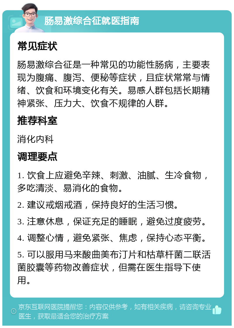 肠易激综合征就医指南 常见症状 肠易激综合征是一种常见的功能性肠病，主要表现为腹痛、腹泻、便秘等症状，且症状常常与情绪、饮食和环境变化有关。易感人群包括长期精神紧张、压力大、饮食不规律的人群。 推荐科室 消化内科 调理要点 1. 饮食上应避免辛辣、刺激、油腻、生冷食物，多吃清淡、易消化的食物。 2. 建议戒烟戒酒，保持良好的生活习惯。 3. 注意休息，保证充足的睡眠，避免过度疲劳。 4. 调整心情，避免紧张、焦虑，保持心态平衡。 5. 可以服用马来酸曲美布汀片和枯草杆菌二联活菌胶囊等药物改善症状，但需在医生指导下使用。