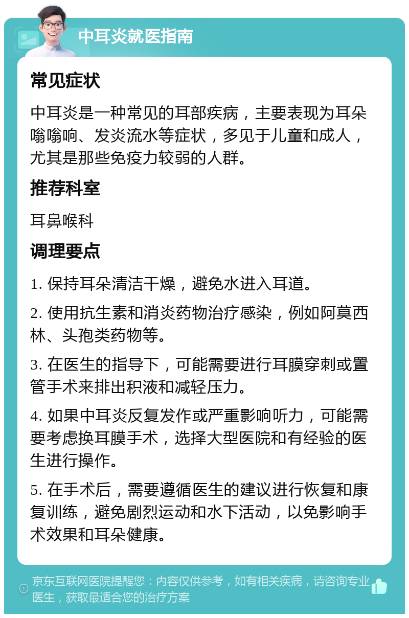 中耳炎就医指南 常见症状 中耳炎是一种常见的耳部疾病，主要表现为耳朵嗡嗡响、发炎流水等症状，多见于儿童和成人，尤其是那些免疫力较弱的人群。 推荐科室 耳鼻喉科 调理要点 1. 保持耳朵清洁干燥，避免水进入耳道。 2. 使用抗生素和消炎药物治疗感染，例如阿莫西林、头孢类药物等。 3. 在医生的指导下，可能需要进行耳膜穿刺或置管手术来排出积液和减轻压力。 4. 如果中耳炎反复发作或严重影响听力，可能需要考虑换耳膜手术，选择大型医院和有经验的医生进行操作。 5. 在手术后，需要遵循医生的建议进行恢复和康复训练，避免剧烈运动和水下活动，以免影响手术效果和耳朵健康。