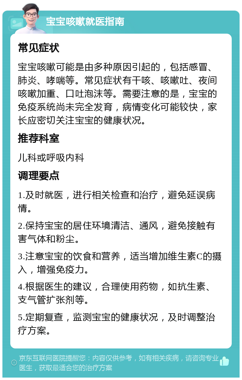 宝宝咳嗽就医指南 常见症状 宝宝咳嗽可能是由多种原因引起的，包括感冒、肺炎、哮喘等。常见症状有干咳、咳嗽吐、夜间咳嗽加重、口吐泡沫等。需要注意的是，宝宝的免疫系统尚未完全发育，病情变化可能较快，家长应密切关注宝宝的健康状况。 推荐科室 儿科或呼吸内科 调理要点 1.及时就医，进行相关检查和治疗，避免延误病情。 2.保持宝宝的居住环境清洁、通风，避免接触有害气体和粉尘。 3.注意宝宝的饮食和营养，适当增加维生素C的摄入，增强免疫力。 4.根据医生的建议，合理使用药物，如抗生素、支气管扩张剂等。 5.定期复查，监测宝宝的健康状况，及时调整治疗方案。