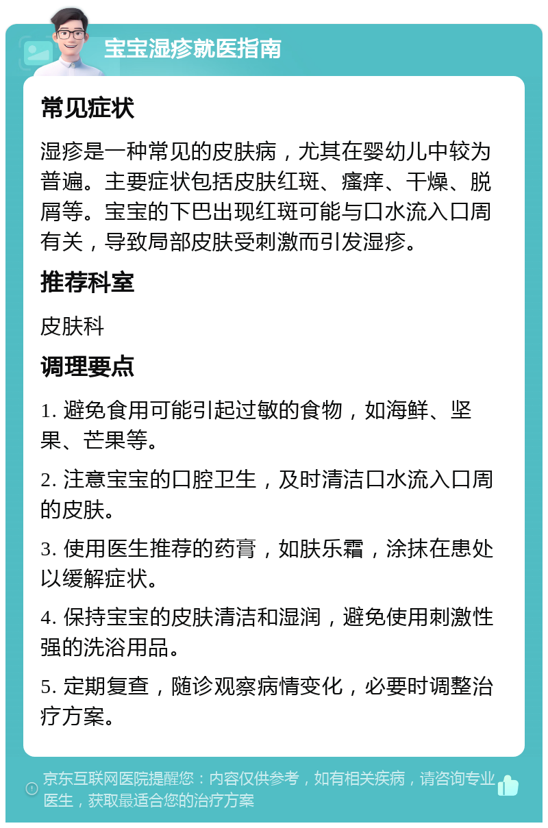 宝宝湿疹就医指南 常见症状 湿疹是一种常见的皮肤病，尤其在婴幼儿中较为普遍。主要症状包括皮肤红斑、瘙痒、干燥、脱屑等。宝宝的下巴出现红斑可能与口水流入口周有关，导致局部皮肤受刺激而引发湿疹。 推荐科室 皮肤科 调理要点 1. 避免食用可能引起过敏的食物，如海鲜、坚果、芒果等。 2. 注意宝宝的口腔卫生，及时清洁口水流入口周的皮肤。 3. 使用医生推荐的药膏，如肤乐霜，涂抹在患处以缓解症状。 4. 保持宝宝的皮肤清洁和湿润，避免使用刺激性强的洗浴用品。 5. 定期复查，随诊观察病情变化，必要时调整治疗方案。