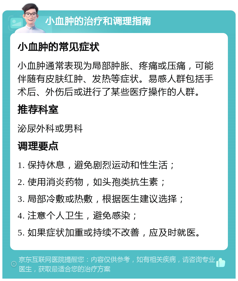 小血肿的治疗和调理指南 小血肿的常见症状 小血肿通常表现为局部肿胀、疼痛或压痛，可能伴随有皮肤红肿、发热等症状。易感人群包括手术后、外伤后或进行了某些医疗操作的人群。 推荐科室 泌尿外科或男科 调理要点 1. 保持休息，避免剧烈运动和性生活； 2. 使用消炎药物，如头孢类抗生素； 3. 局部冷敷或热敷，根据医生建议选择； 4. 注意个人卫生，避免感染； 5. 如果症状加重或持续不改善，应及时就医。