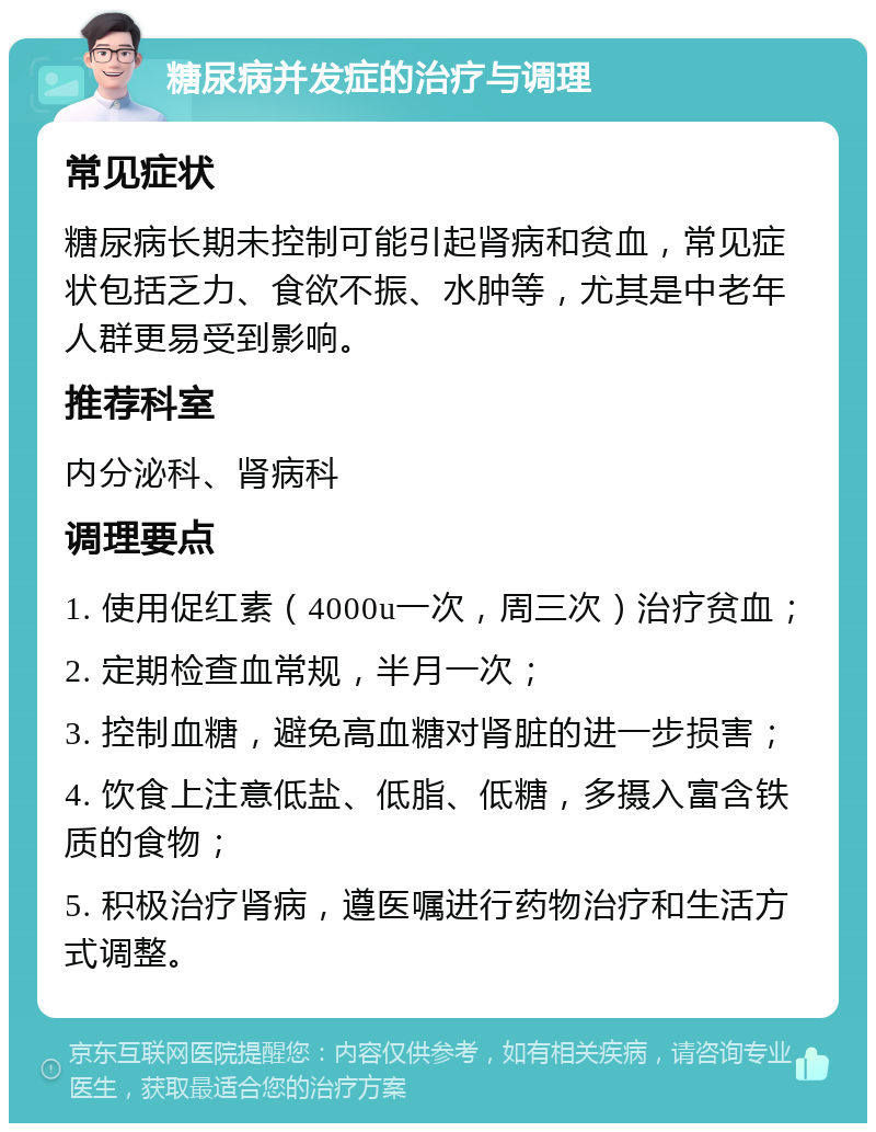 糖尿病并发症的治疗与调理 常见症状 糖尿病长期未控制可能引起肾病和贫血，常见症状包括乏力、食欲不振、水肿等，尤其是中老年人群更易受到影响。 推荐科室 内分泌科、肾病科 调理要点 1. 使用促红素（4000u一次，周三次）治疗贫血； 2. 定期检查血常规，半月一次； 3. 控制血糖，避免高血糖对肾脏的进一步损害； 4. 饮食上注意低盐、低脂、低糖，多摄入富含铁质的食物； 5. 积极治疗肾病，遵医嘱进行药物治疗和生活方式调整。