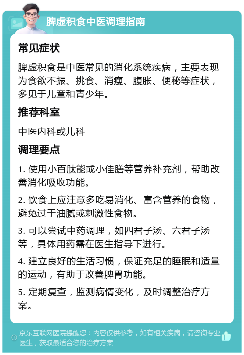 脾虚积食中医调理指南 常见症状 脾虚积食是中医常见的消化系统疾病，主要表现为食欲不振、挑食、消瘦、腹胀、便秘等症状，多见于儿童和青少年。 推荐科室 中医内科或儿科 调理要点 1. 使用小百肽能或小佳膳等营养补充剂，帮助改善消化吸收功能。 2. 饮食上应注意多吃易消化、富含营养的食物，避免过于油腻或刺激性食物。 3. 可以尝试中药调理，如四君子汤、六君子汤等，具体用药需在医生指导下进行。 4. 建立良好的生活习惯，保证充足的睡眠和适量的运动，有助于改善脾胃功能。 5. 定期复查，监测病情变化，及时调整治疗方案。