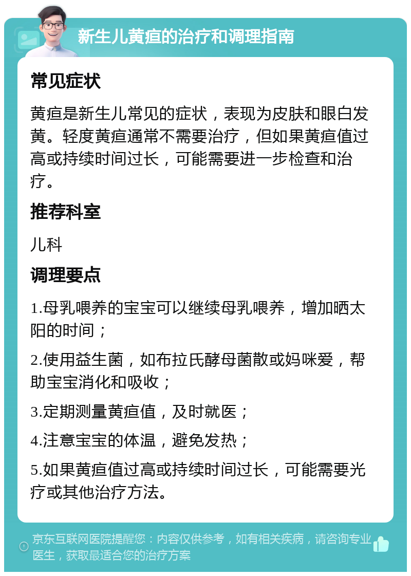 新生儿黄疸的治疗和调理指南 常见症状 黄疸是新生儿常见的症状，表现为皮肤和眼白发黄。轻度黄疸通常不需要治疗，但如果黄疸值过高或持续时间过长，可能需要进一步检查和治疗。 推荐科室 儿科 调理要点 1.母乳喂养的宝宝可以继续母乳喂养，增加晒太阳的时间； 2.使用益生菌，如布拉氏酵母菌散或妈咪爱，帮助宝宝消化和吸收； 3.定期测量黄疸值，及时就医； 4.注意宝宝的体温，避免发热； 5.如果黄疸值过高或持续时间过长，可能需要光疗或其他治疗方法。