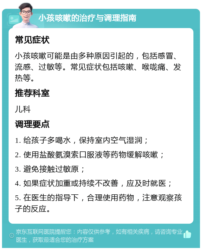 小孩咳嗽的治疗与调理指南 常见症状 小孩咳嗽可能是由多种原因引起的，包括感冒、流感、过敏等。常见症状包括咳嗽、喉咙痛、发热等。 推荐科室 儿科 调理要点 1. 给孩子多喝水，保持室内空气湿润； 2. 使用盐酸氨溴索口服液等药物缓解咳嗽； 3. 避免接触过敏原； 4. 如果症状加重或持续不改善，应及时就医； 5. 在医生的指导下，合理使用药物，注意观察孩子的反应。