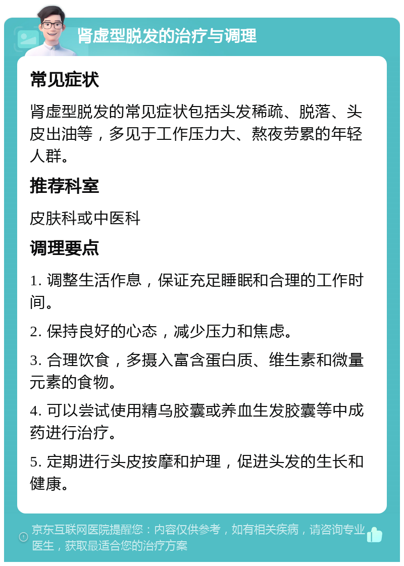 肾虚型脱发的治疗与调理 常见症状 肾虚型脱发的常见症状包括头发稀疏、脱落、头皮出油等，多见于工作压力大、熬夜劳累的年轻人群。 推荐科室 皮肤科或中医科 调理要点 1. 调整生活作息，保证充足睡眠和合理的工作时间。 2. 保持良好的心态，减少压力和焦虑。 3. 合理饮食，多摄入富含蛋白质、维生素和微量元素的食物。 4. 可以尝试使用精乌胶囊或养血生发胶囊等中成药进行治疗。 5. 定期进行头皮按摩和护理，促进头发的生长和健康。