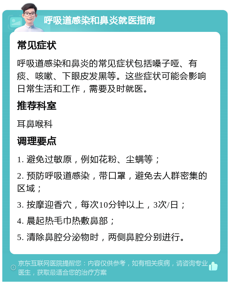 呼吸道感染和鼻炎就医指南 常见症状 呼吸道感染和鼻炎的常见症状包括嗓子哑、有痰、咳嗽、下眼皮发黑等。这些症状可能会影响日常生活和工作，需要及时就医。 推荐科室 耳鼻喉科 调理要点 1. 避免过敏原，例如花粉、尘螨等； 2. 预防呼吸道感染，带口罩，避免去人群密集的区域； 3. 按摩迎香穴，每次10分钟以上，3次/日； 4. 晨起热毛巾热敷鼻部； 5. 清除鼻腔分泌物时，两侧鼻腔分别进行。