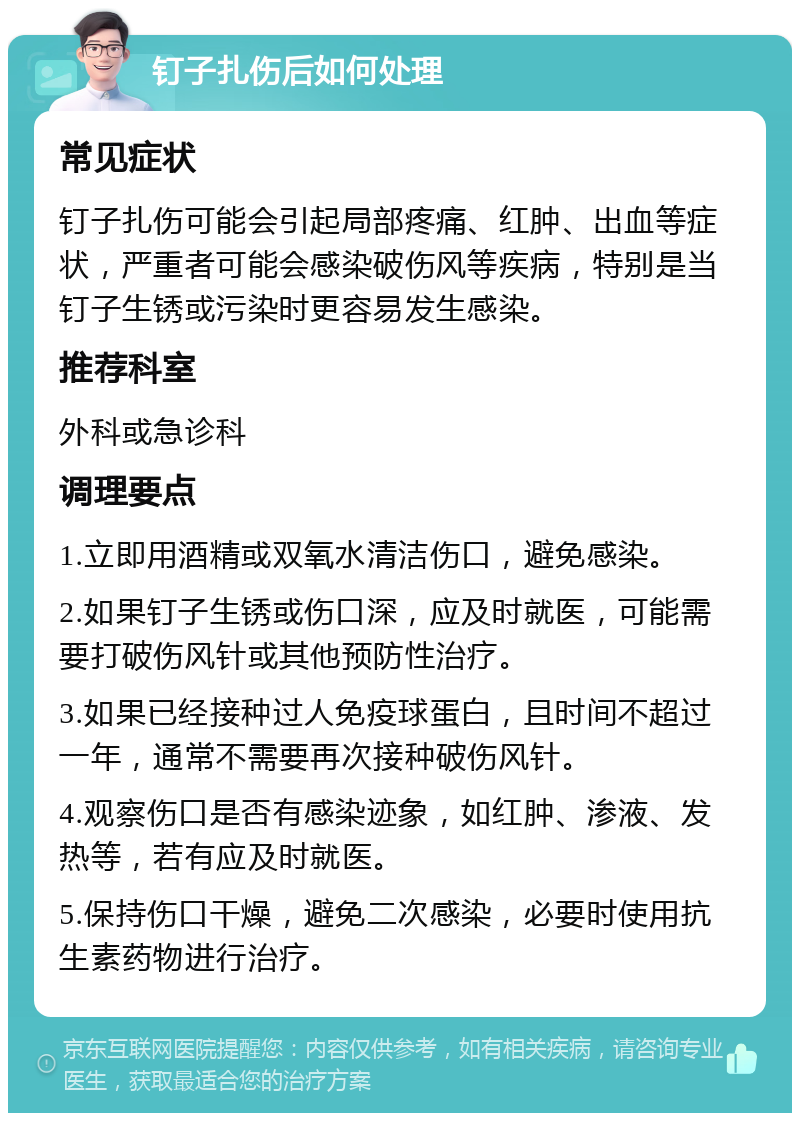 钉子扎伤后如何处理 常见症状 钉子扎伤可能会引起局部疼痛、红肿、出血等症状，严重者可能会感染破伤风等疾病，特别是当钉子生锈或污染时更容易发生感染。 推荐科室 外科或急诊科 调理要点 1.立即用酒精或双氧水清洁伤口，避免感染。 2.如果钉子生锈或伤口深，应及时就医，可能需要打破伤风针或其他预防性治疗。 3.如果已经接种过人免疫球蛋白，且时间不超过一年，通常不需要再次接种破伤风针。 4.观察伤口是否有感染迹象，如红肿、渗液、发热等，若有应及时就医。 5.保持伤口干燥，避免二次感染，必要时使用抗生素药物进行治疗。