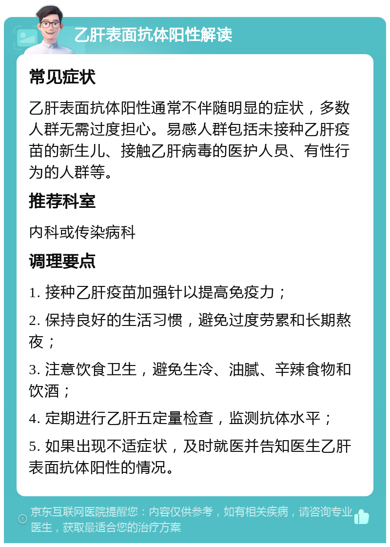 乙肝表面抗体阳性解读 常见症状 乙肝表面抗体阳性通常不伴随明显的症状，多数人群无需过度担心。易感人群包括未接种乙肝疫苗的新生儿、接触乙肝病毒的医护人员、有性行为的人群等。 推荐科室 内科或传染病科 调理要点 1. 接种乙肝疫苗加强针以提高免疫力； 2. 保持良好的生活习惯，避免过度劳累和长期熬夜； 3. 注意饮食卫生，避免生冷、油腻、辛辣食物和饮酒； 4. 定期进行乙肝五定量检查，监测抗体水平； 5. 如果出现不适症状，及时就医并告知医生乙肝表面抗体阳性的情况。