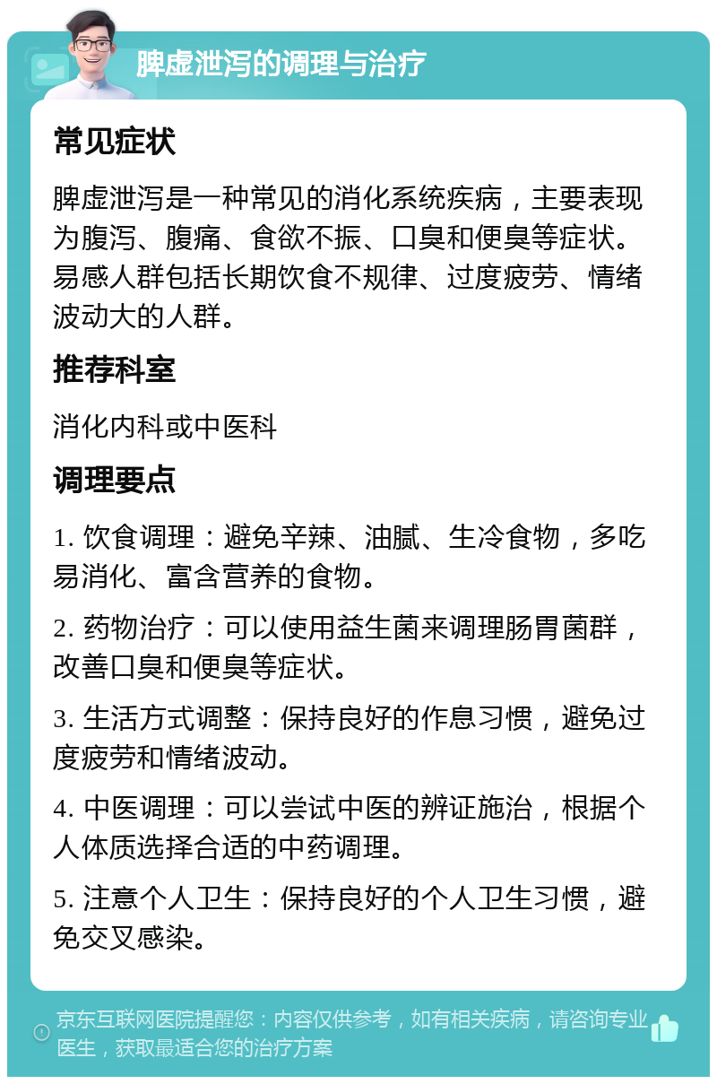 脾虚泄泻的调理与治疗 常见症状 脾虚泄泻是一种常见的消化系统疾病，主要表现为腹泻、腹痛、食欲不振、口臭和便臭等症状。易感人群包括长期饮食不规律、过度疲劳、情绪波动大的人群。 推荐科室 消化内科或中医科 调理要点 1. 饮食调理：避免辛辣、油腻、生冷食物，多吃易消化、富含营养的食物。 2. 药物治疗：可以使用益生菌来调理肠胃菌群，改善口臭和便臭等症状。 3. 生活方式调整：保持良好的作息习惯，避免过度疲劳和情绪波动。 4. 中医调理：可以尝试中医的辨证施治，根据个人体质选择合适的中药调理。 5. 注意个人卫生：保持良好的个人卫生习惯，避免交叉感染。