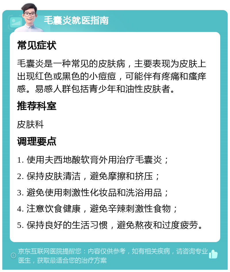 毛囊炎就医指南 常见症状 毛囊炎是一种常见的皮肤病，主要表现为皮肤上出现红色或黑色的小痘痘，可能伴有疼痛和瘙痒感。易感人群包括青少年和油性皮肤者。 推荐科室 皮肤科 调理要点 1. 使用夫西地酸软膏外用治疗毛囊炎； 2. 保持皮肤清洁，避免摩擦和挤压； 3. 避免使用刺激性化妆品和洗浴用品； 4. 注意饮食健康，避免辛辣刺激性食物； 5. 保持良好的生活习惯，避免熬夜和过度疲劳。