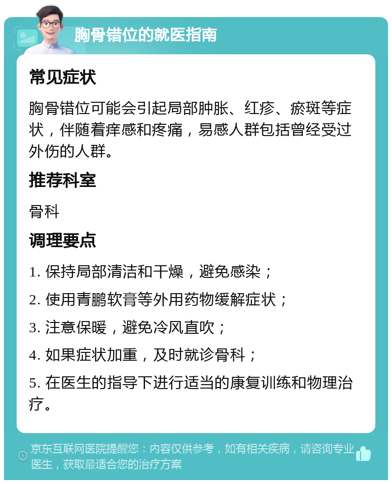 胸骨错位的就医指南 常见症状 胸骨错位可能会引起局部肿胀、红疹、瘀斑等症状，伴随着痒感和疼痛，易感人群包括曾经受过外伤的人群。 推荐科室 骨科 调理要点 1. 保持局部清洁和干燥，避免感染； 2. 使用青鹏软膏等外用药物缓解症状； 3. 注意保暖，避免冷风直吹； 4. 如果症状加重，及时就诊骨科； 5. 在医生的指导下进行适当的康复训练和物理治疗。