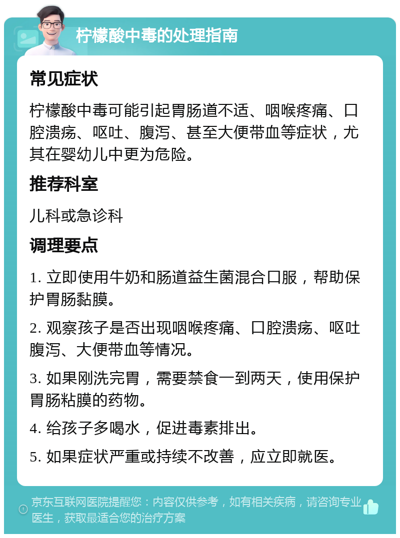 柠檬酸中毒的处理指南 常见症状 柠檬酸中毒可能引起胃肠道不适、咽喉疼痛、口腔溃疡、呕吐、腹泻、甚至大便带血等症状，尤其在婴幼儿中更为危险。 推荐科室 儿科或急诊科 调理要点 1. 立即使用牛奶和肠道益生菌混合口服，帮助保护胃肠黏膜。 2. 观察孩子是否出现咽喉疼痛、口腔溃疡、呕吐腹泻、大便带血等情况。 3. 如果刚洗完胃，需要禁食一到两天，使用保护胃肠粘膜的药物。 4. 给孩子多喝水，促进毒素排出。 5. 如果症状严重或持续不改善，应立即就医。