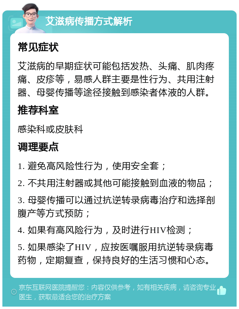 艾滋病传播方式解析 常见症状 艾滋病的早期症状可能包括发热、头痛、肌肉疼痛、皮疹等，易感人群主要是性行为、共用注射器、母婴传播等途径接触到感染者体液的人群。 推荐科室 感染科或皮肤科 调理要点 1. 避免高风险性行为，使用安全套； 2. 不共用注射器或其他可能接触到血液的物品； 3. 母婴传播可以通过抗逆转录病毒治疗和选择剖腹产等方式预防； 4. 如果有高风险行为，及时进行HIV检测； 5. 如果感染了HIV，应按医嘱服用抗逆转录病毒药物，定期复查，保持良好的生活习惯和心态。