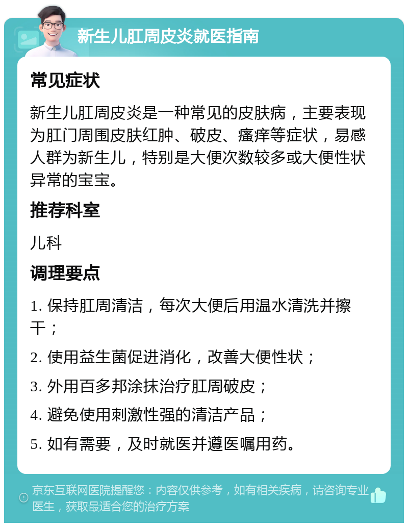 新生儿肛周皮炎就医指南 常见症状 新生儿肛周皮炎是一种常见的皮肤病，主要表现为肛门周围皮肤红肿、破皮、瘙痒等症状，易感人群为新生儿，特别是大便次数较多或大便性状异常的宝宝。 推荐科室 儿科 调理要点 1. 保持肛周清洁，每次大便后用温水清洗并擦干； 2. 使用益生菌促进消化，改善大便性状； 3. 外用百多邦涂抹治疗肛周破皮； 4. 避免使用刺激性强的清洁产品； 5. 如有需要，及时就医并遵医嘱用药。