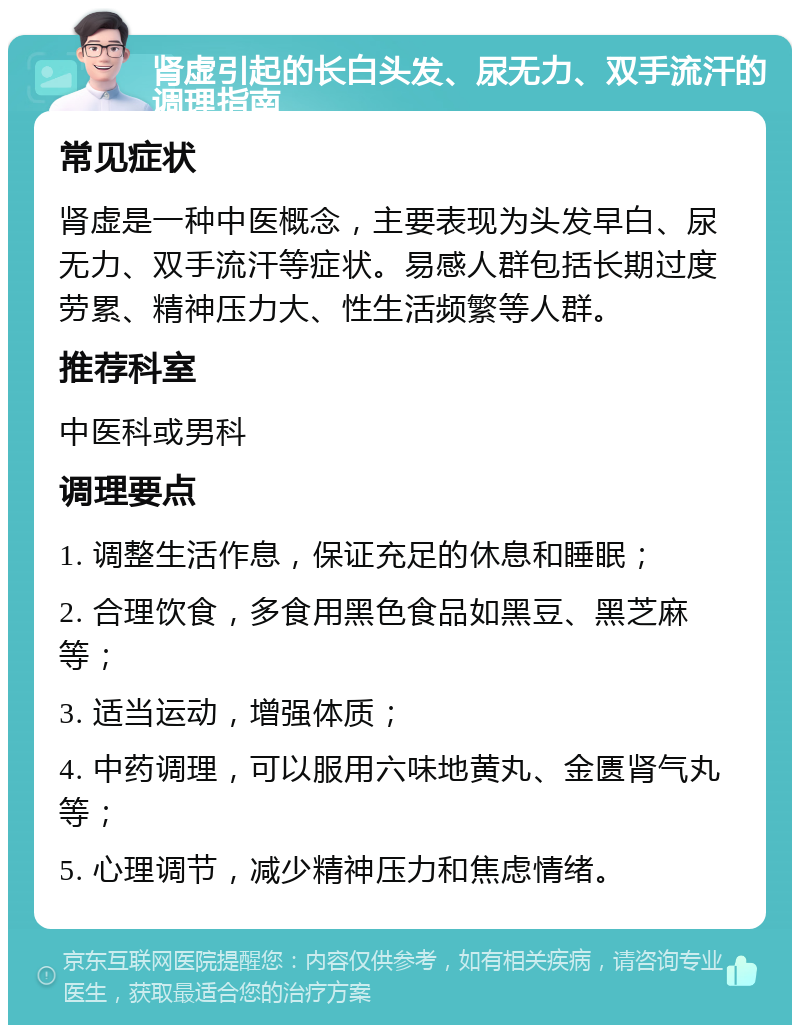 肾虚引起的长白头发、尿无力、双手流汗的调理指南 常见症状 肾虚是一种中医概念，主要表现为头发早白、尿无力、双手流汗等症状。易感人群包括长期过度劳累、精神压力大、性生活频繁等人群。 推荐科室 中医科或男科 调理要点 1. 调整生活作息，保证充足的休息和睡眠； 2. 合理饮食，多食用黑色食品如黑豆、黑芝麻等； 3. 适当运动，增强体质； 4. 中药调理，可以服用六味地黄丸、金匮肾气丸等； 5. 心理调节，减少精神压力和焦虑情绪。