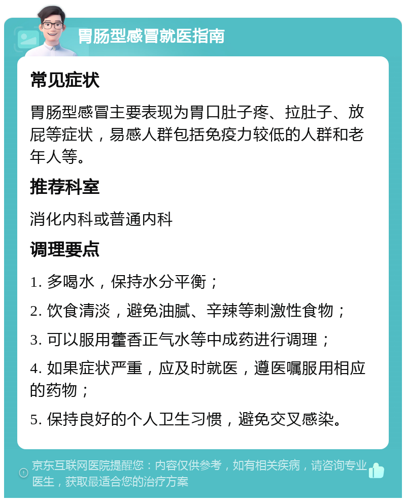 胃肠型感冒就医指南 常见症状 胃肠型感冒主要表现为胃口肚子疼、拉肚子、放屁等症状，易感人群包括免疫力较低的人群和老年人等。 推荐科室 消化内科或普通内科 调理要点 1. 多喝水，保持水分平衡； 2. 饮食清淡，避免油腻、辛辣等刺激性食物； 3. 可以服用藿香正气水等中成药进行调理； 4. 如果症状严重，应及时就医，遵医嘱服用相应的药物； 5. 保持良好的个人卫生习惯，避免交叉感染。