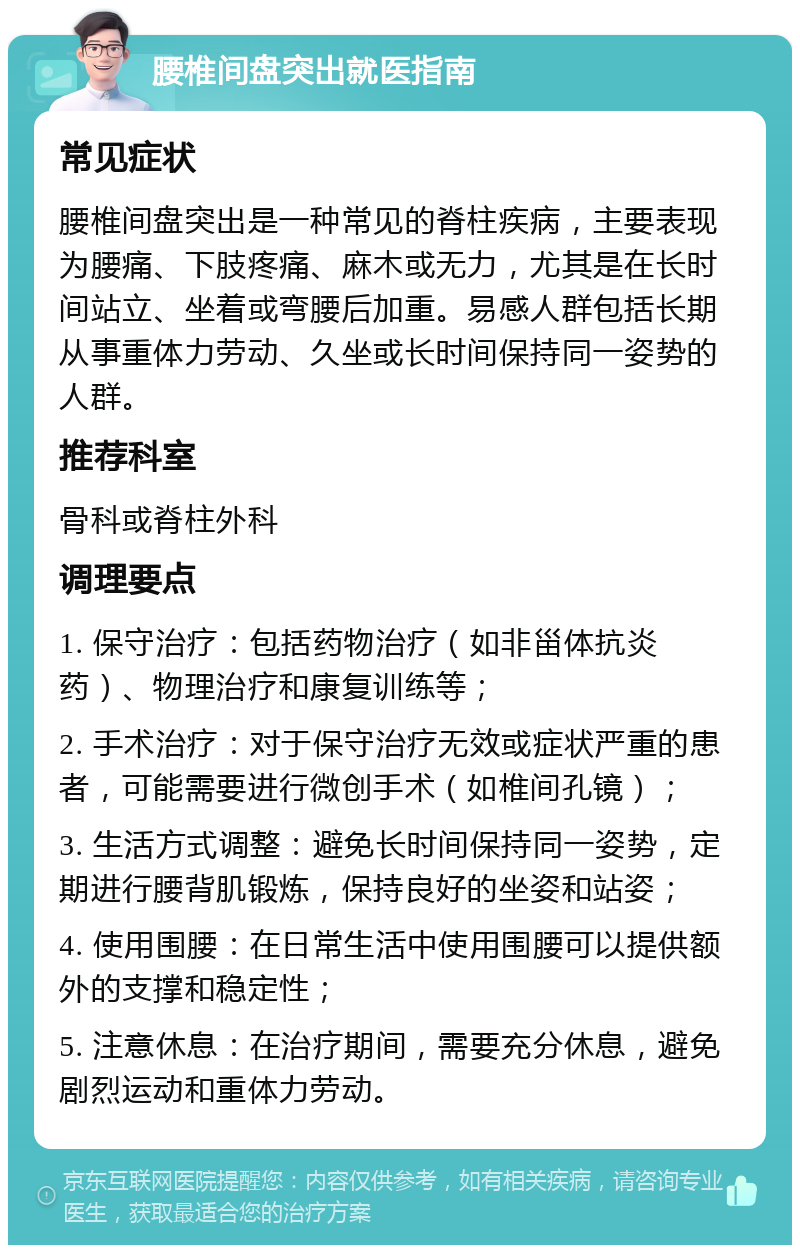 腰椎间盘突出就医指南 常见症状 腰椎间盘突出是一种常见的脊柱疾病，主要表现为腰痛、下肢疼痛、麻木或无力，尤其是在长时间站立、坐着或弯腰后加重。易感人群包括长期从事重体力劳动、久坐或长时间保持同一姿势的人群。 推荐科室 骨科或脊柱外科 调理要点 1. 保守治疗：包括药物治疗（如非甾体抗炎药）、物理治疗和康复训练等； 2. 手术治疗：对于保守治疗无效或症状严重的患者，可能需要进行微创手术（如椎间孔镜）； 3. 生活方式调整：避免长时间保持同一姿势，定期进行腰背肌锻炼，保持良好的坐姿和站姿； 4. 使用围腰：在日常生活中使用围腰可以提供额外的支撑和稳定性； 5. 注意休息：在治疗期间，需要充分休息，避免剧烈运动和重体力劳动。