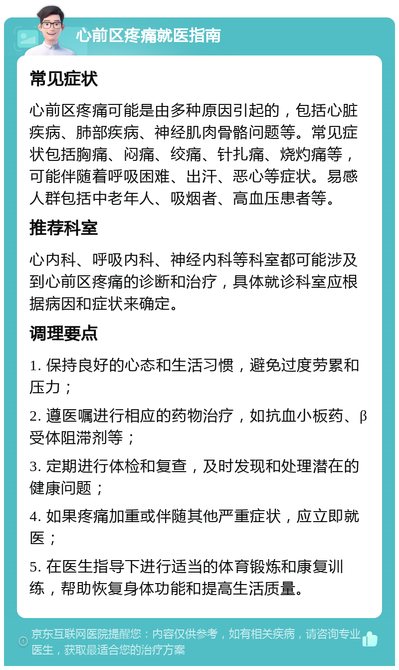 心前区疼痛就医指南 常见症状 心前区疼痛可能是由多种原因引起的，包括心脏疾病、肺部疾病、神经肌肉骨骼问题等。常见症状包括胸痛、闷痛、绞痛、针扎痛、烧灼痛等，可能伴随着呼吸困难、出汗、恶心等症状。易感人群包括中老年人、吸烟者、高血压患者等。 推荐科室 心内科、呼吸内科、神经内科等科室都可能涉及到心前区疼痛的诊断和治疗，具体就诊科室应根据病因和症状来确定。 调理要点 1. 保持良好的心态和生活习惯，避免过度劳累和压力； 2. 遵医嘱进行相应的药物治疗，如抗血小板药、β受体阻滞剂等； 3. 定期进行体检和复查，及时发现和处理潜在的健康问题； 4. 如果疼痛加重或伴随其他严重症状，应立即就医； 5. 在医生指导下进行适当的体育锻炼和康复训练，帮助恢复身体功能和提高生活质量。