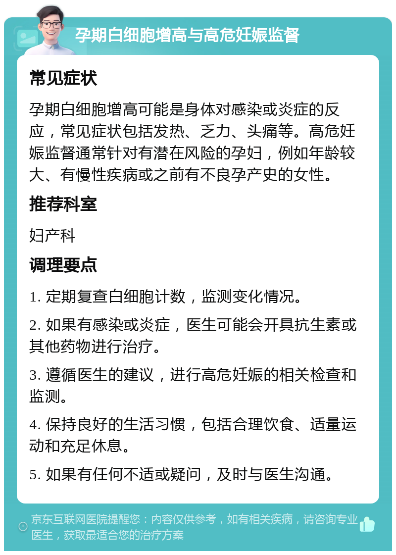 孕期白细胞增高与高危妊娠监督 常见症状 孕期白细胞增高可能是身体对感染或炎症的反应，常见症状包括发热、乏力、头痛等。高危妊娠监督通常针对有潜在风险的孕妇，例如年龄较大、有慢性疾病或之前有不良孕产史的女性。 推荐科室 妇产科 调理要点 1. 定期复查白细胞计数，监测变化情况。 2. 如果有感染或炎症，医生可能会开具抗生素或其他药物进行治疗。 3. 遵循医生的建议，进行高危妊娠的相关检查和监测。 4. 保持良好的生活习惯，包括合理饮食、适量运动和充足休息。 5. 如果有任何不适或疑问，及时与医生沟通。